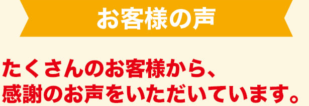 お客様の声　たくさんのお客様から、感謝のお声をいただいています。