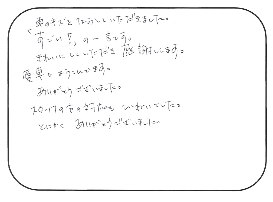 車の傷を直していただきました。 「すごい！」の一言です。 きれいにしていただき、感謝しています。 愛車も喜んでいます！ ありがとうございました。 スタッフの方の対応も丁寧でした。 とにかくありがとうございました！